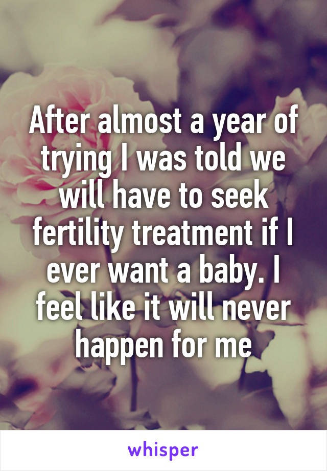 After almost a year of trying I was told we will have to seek fertility treatment if I ever want a baby. I feel like it will never happen for me