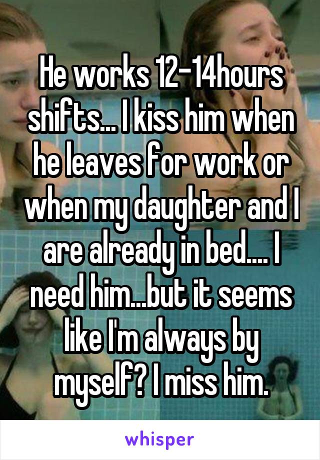 He works 12-14hours shifts... I kiss him when he leaves for work or when my daughter and I are already in bed.... I need him...but it seems like I'm always by myself? I miss him.