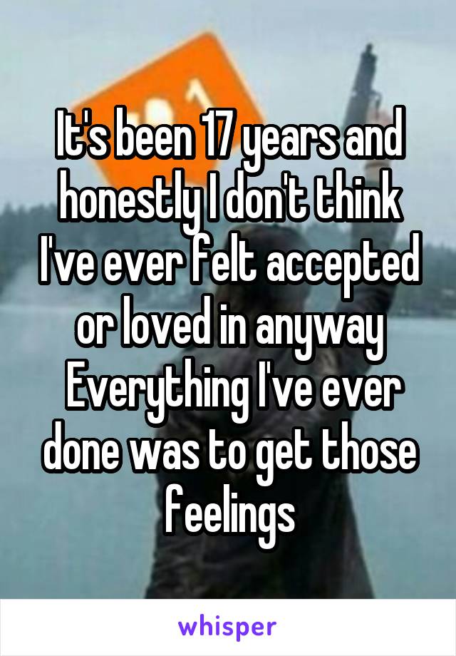 It's been 17 years and honestly I don't think I've ever felt accepted or loved in anyway
 Everything I've ever done was to get those feelings