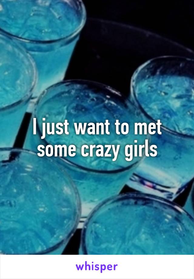 I just want to met some crazy girls