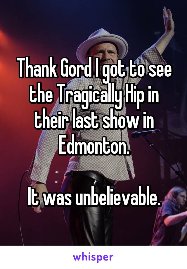 Thank Gord I got to see the Tragically Hip in their last show in Edmonton.

It was unbelievable.