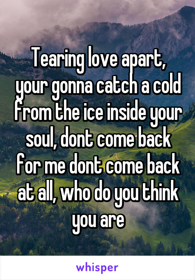 Tearing love apart, your gonna catch a cold from the ice inside your soul, dont come back for me dont come back at all, who do you think you are