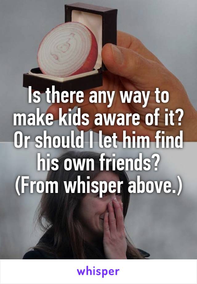 Is there any way to make kids aware of it? Or should I let him find his own friends? (From whisper above.)