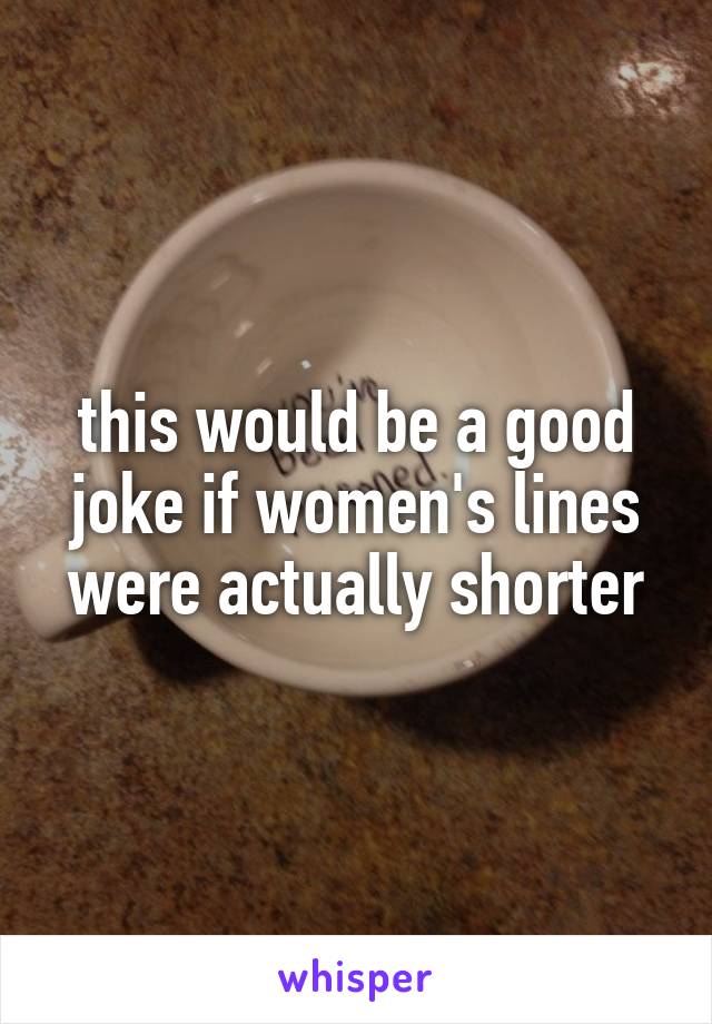 this would be a good joke if women's lines were actually shorter