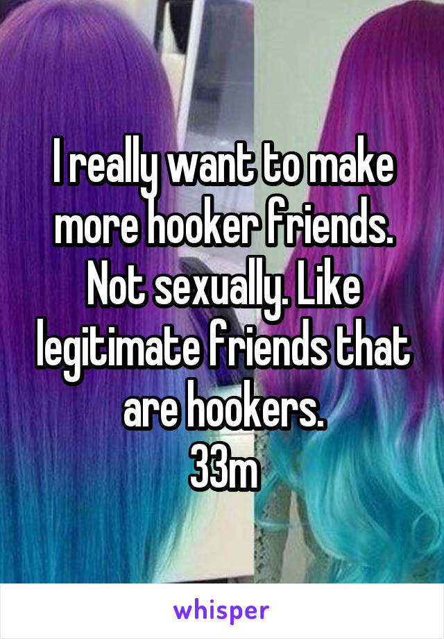 I really want to make more hooker friends. Not sexually. Like legitimate friends that are hookers.
33m