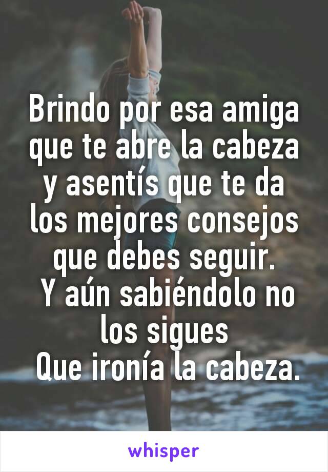 Brindo por esa amiga que te abre la cabeza y asentís que te da los mejores consejos que debes seguir.
 Y aún sabiéndolo no los sigues
 Que ironía la cabeza.