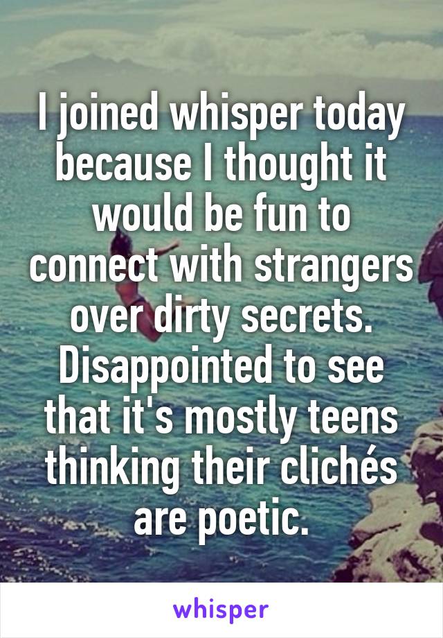 I joined whisper today because I thought it would be fun to connect with strangers over dirty secrets. Disappointed to see that it's mostly teens thinking their clichés are poetic.