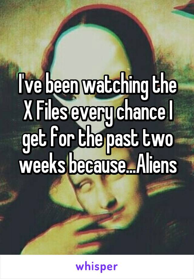 I've been watching the X Files every chance I get for the past two weeks because...Aliens
