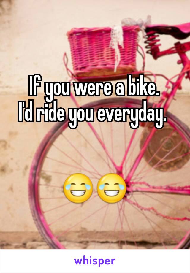 If you were a bike.
I'd ride you everyday. 


😂😂