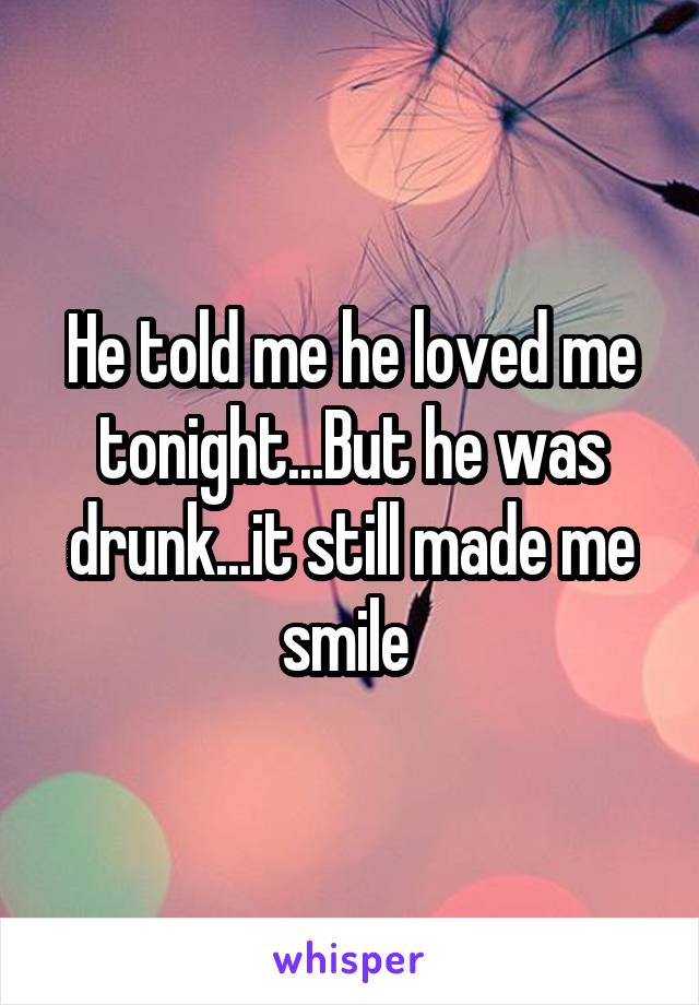 He told me he loved me tonight...But he was drunk...it still made me smile 