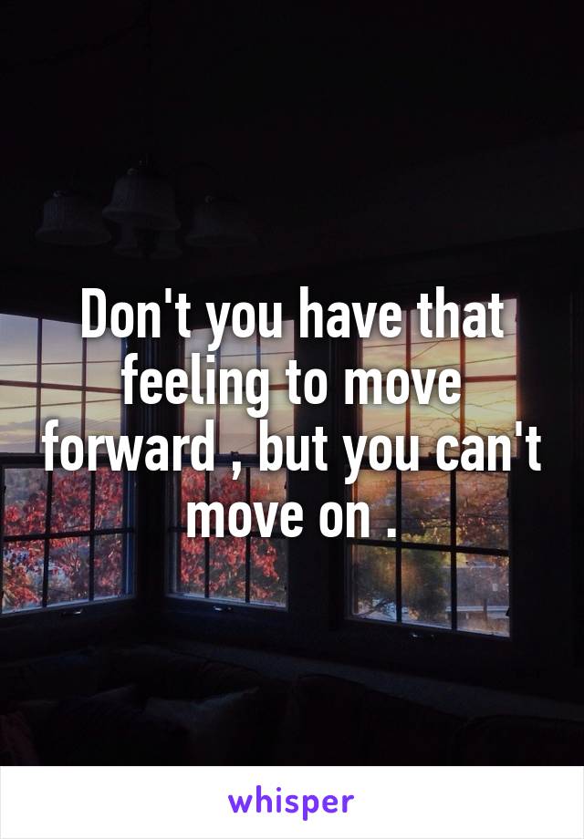 Don't you have that feeling to move forward , but you can't move on .