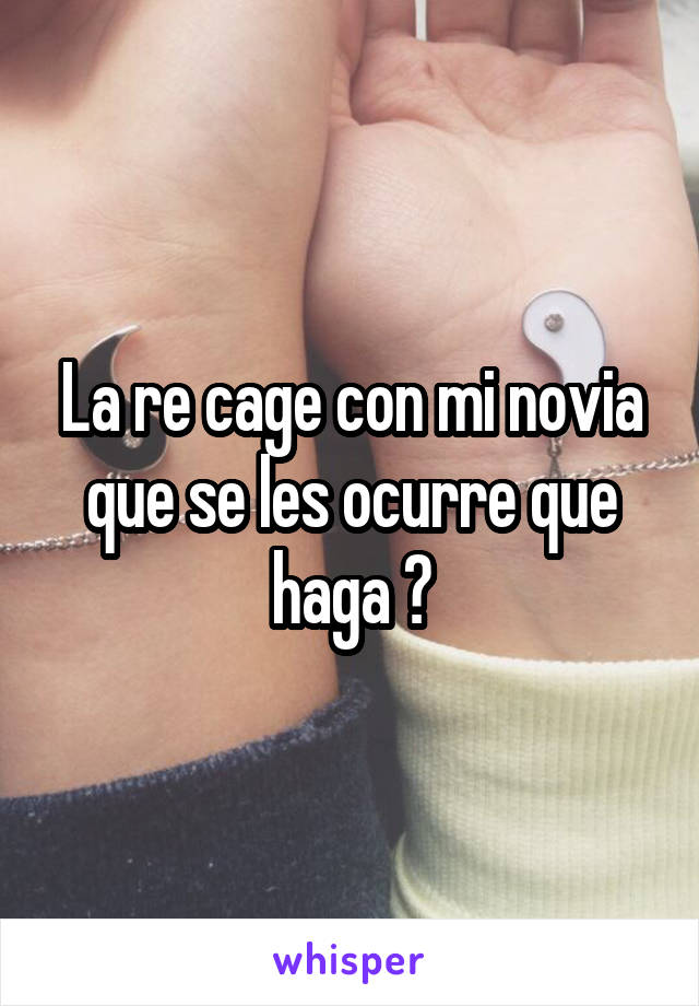 La re cage con mi novia que se les ocurre que haga ?