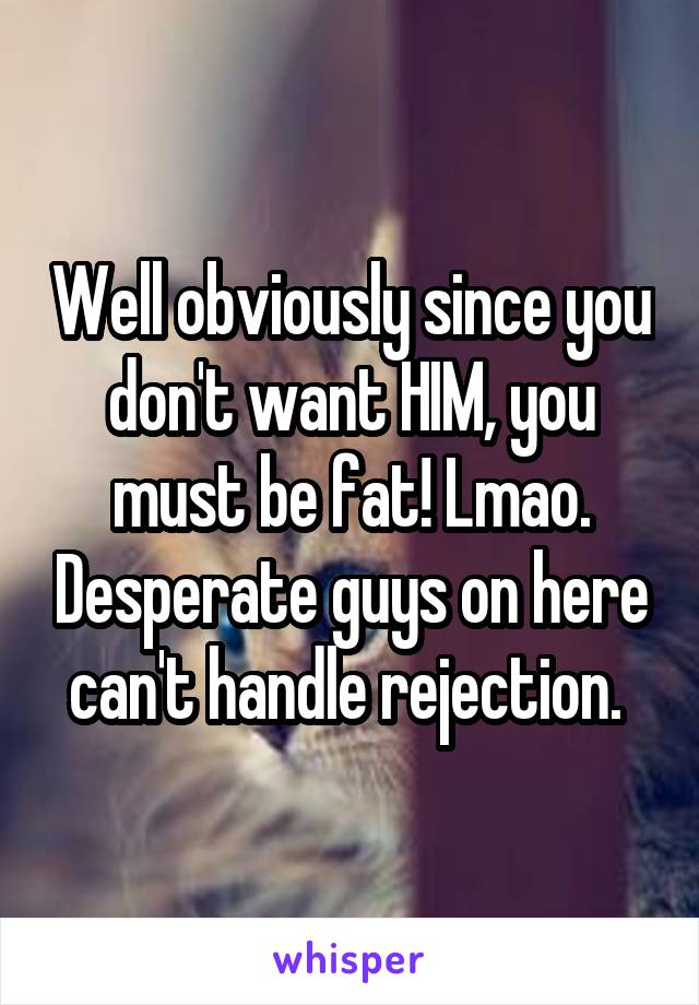 Well obviously since you don't want HIM, you must be fat! Lmao. Desperate guys on here can't handle rejection. 