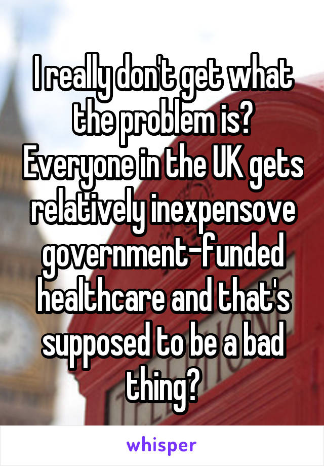 I really don't get what the problem is? Everyone in the UK gets relatively inexpensove government-funded healthcare and that's supposed to be a bad thing?