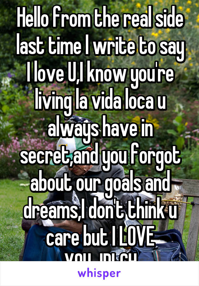 Hello from the real side last time I write to say I love U,I know you're living la vida loca u always have in secret,and you forgot about our goals and dreams,I don't think u care but I LOVE YOU,JDLCH