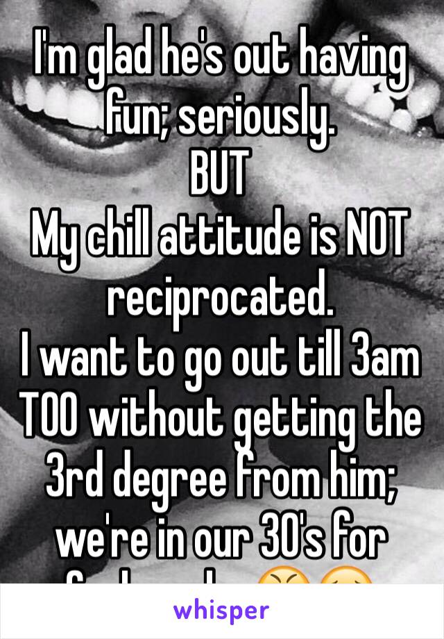 I'm glad he's out having fun; seriously. 
BUT
My chill attitude is NOT reciprocated.
I want to go out till 3am TOO without getting the 3rd degree from him; we're in our 30's for fucks sake.😤😣