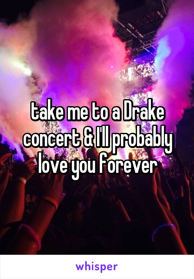 take me to a Drake concert & I'll probably love you forever