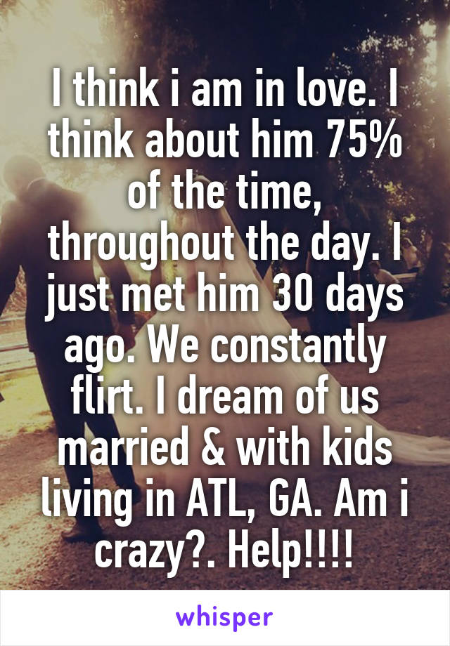 I think i am in love. I think about him 75% of the time, throughout the day. I just met him 30 days ago. We constantly flirt. I dream of us married & with kids living in ATL, GA. Am i crazy?. Help!!!!