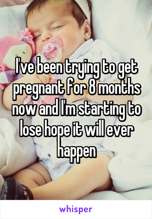 I've been trying to get pregnant for 8 months now and I'm starting to lose hope it will ever happen