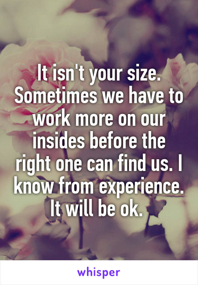 It isn't your size. Sometimes we have to work more on our insides before the right one can find us. I know from experience. It will be ok. 