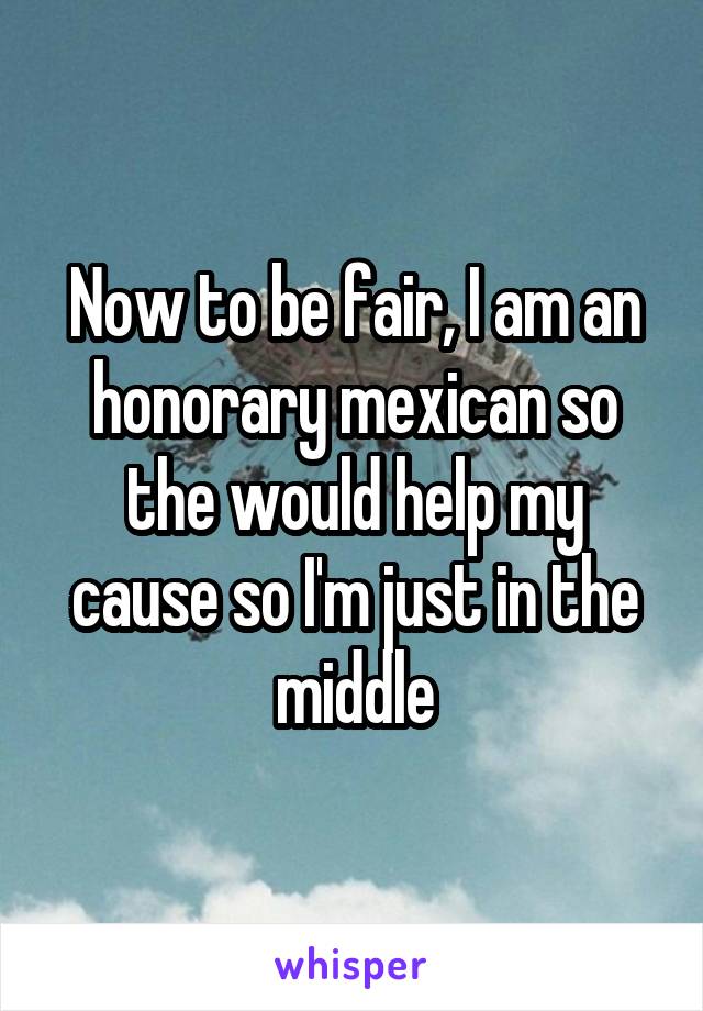 Now to be fair, I am an honorary mexican so the would help my cause so I'm just in the middle