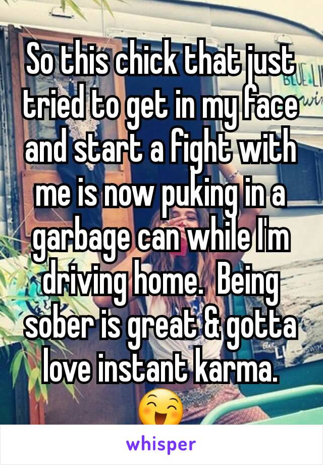 So this chick that just tried to get in my face and start a fight with me is now puking in a garbage can while I'm driving home.  Being sober is great & gotta love instant karma. 😄