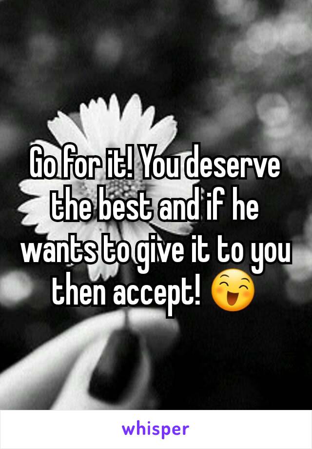 Go for it! You deserve the best and if he wants to give it to you then accept! 😄