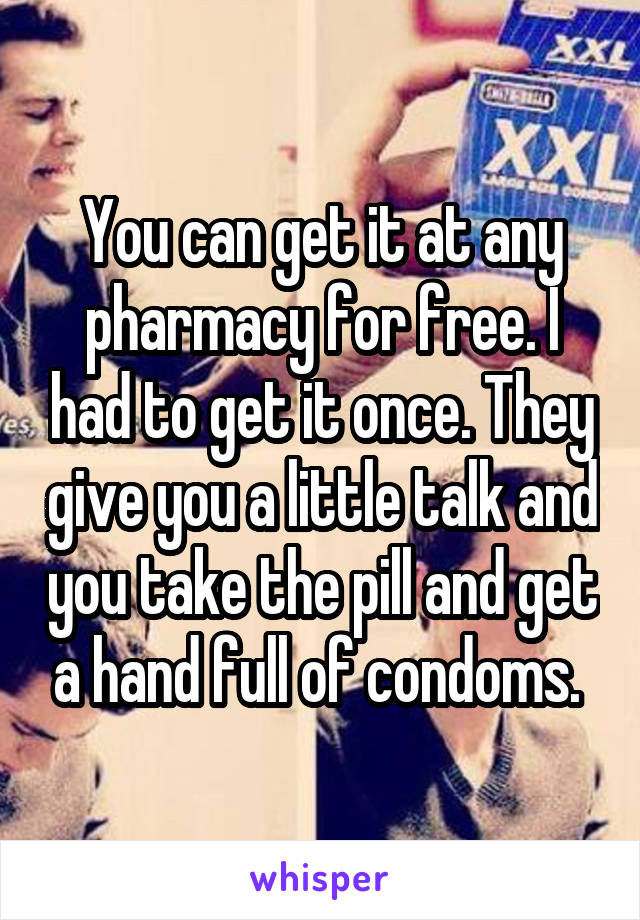 You can get it at any pharmacy for free. I had to get it once. They give you a little talk and you take the pill and get a hand full of condoms. 