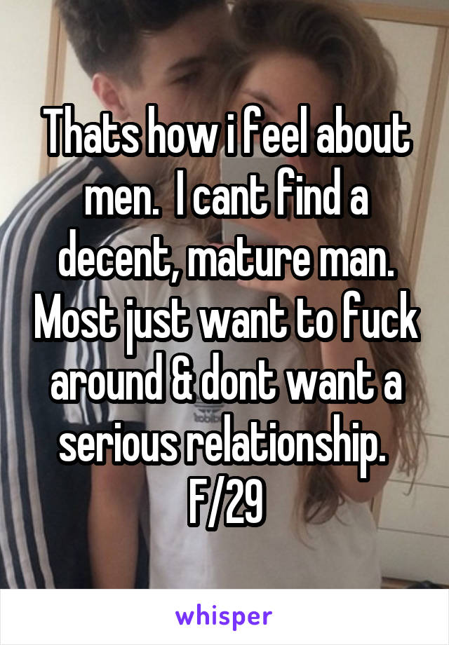 Thats how i feel about men.  I cant find a decent, mature man. Most just want to fuck around & dont want a serious relationship. 
F/29