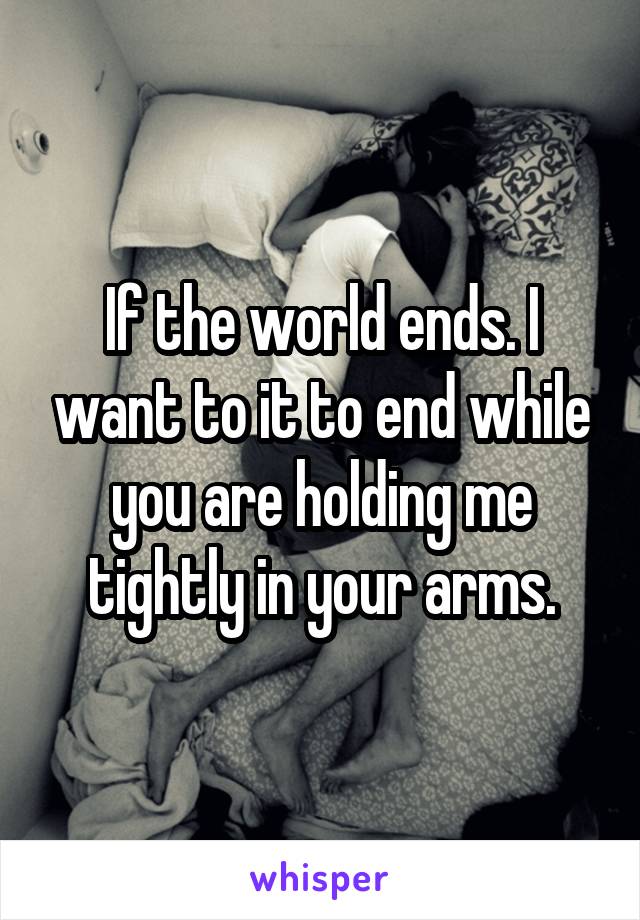 If the world ends. I want to it to end while you are holding me tightly in your arms.