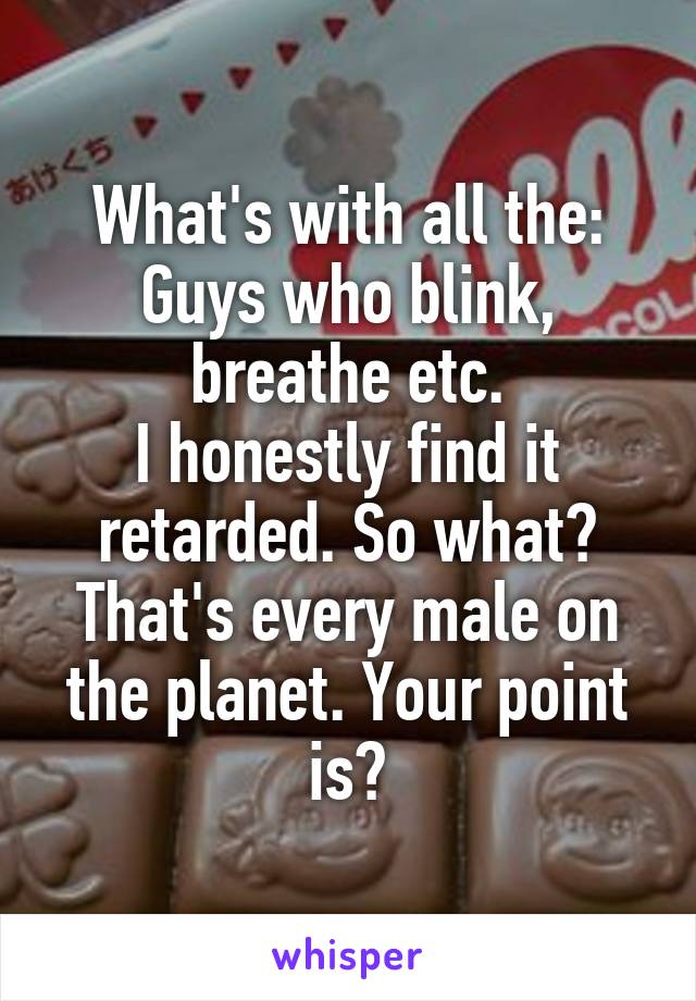 What's with all the: Guys who blink, breathe etc.
I honestly find it retarded. So what? That's every male on the planet. Your point is?