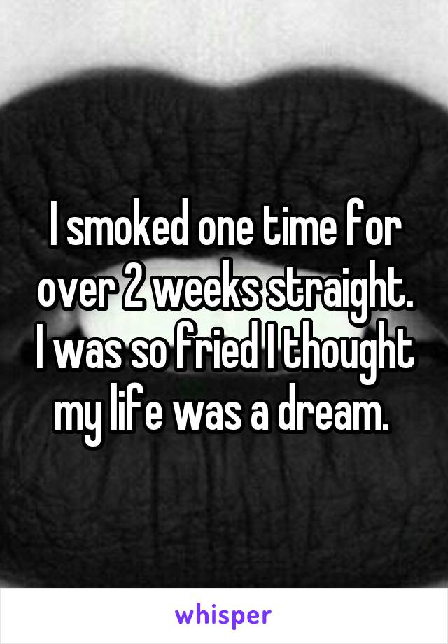 I smoked one time for over 2 weeks straight. I was so fried I thought my life was a dream. 