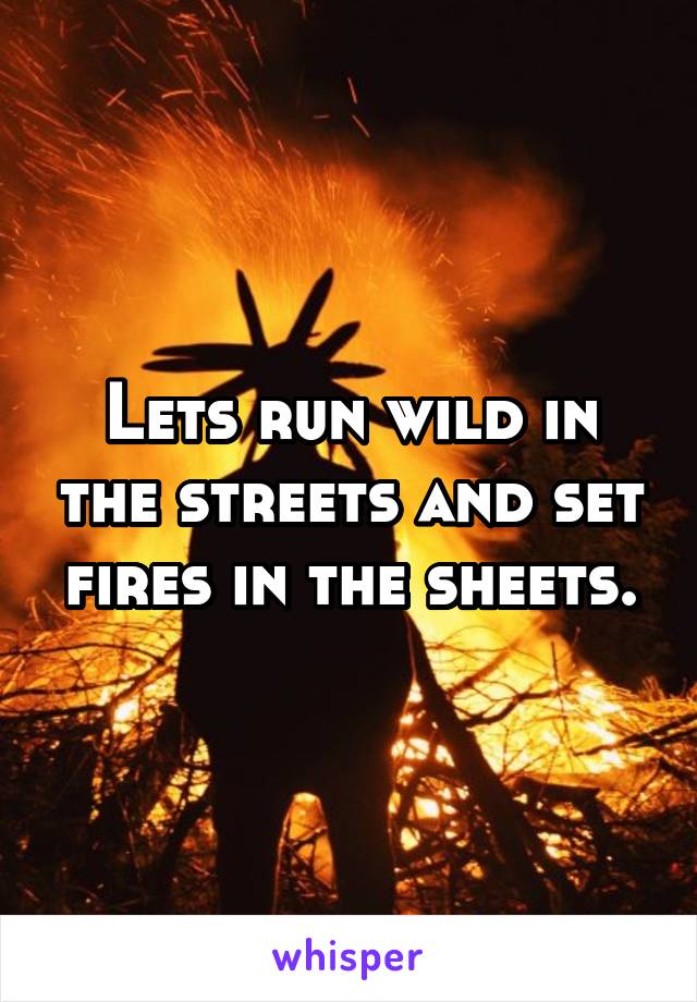 Lets run wild in the streets and set fires in the sheets.