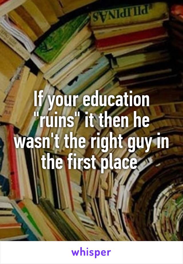 If your education "ruins" it then he wasn't the right guy in the first place 