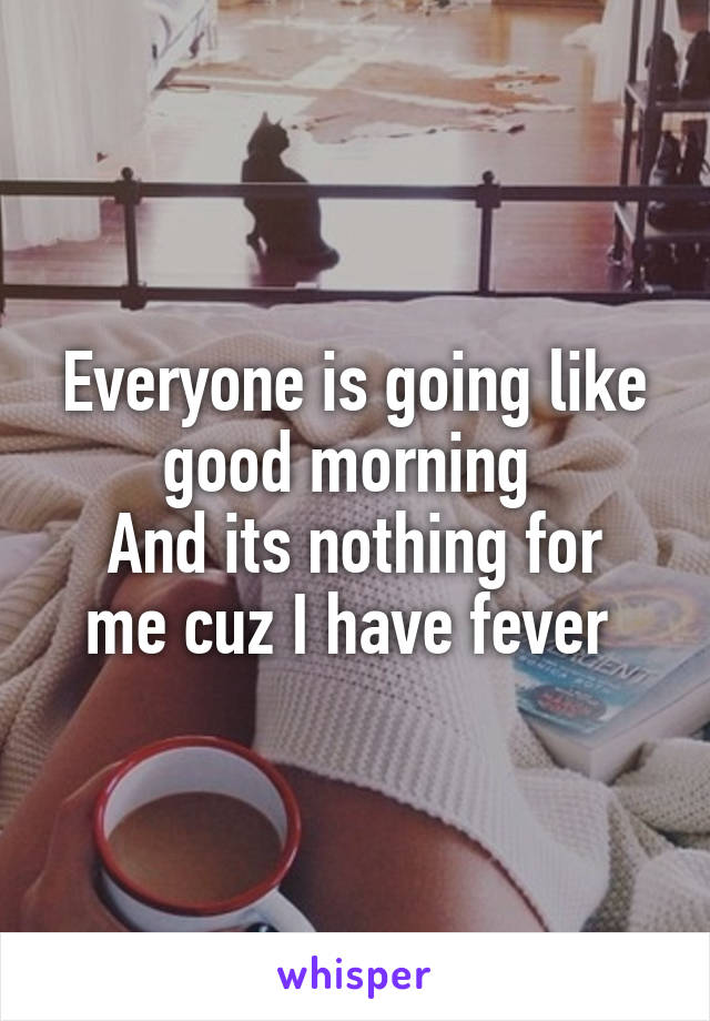 Everyone is going like good morning 
And its nothing for me cuz I have fever 