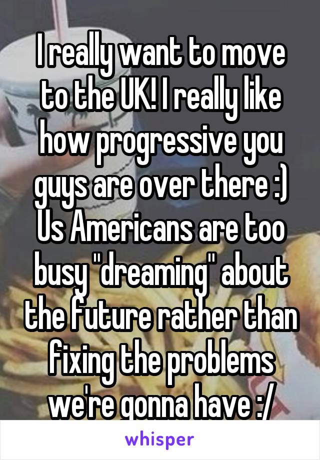 I really want to move to the UK! I really like how progressive you guys are over there :) Us Americans are too busy "dreaming" about the future rather than fixing the problems we're gonna have :/