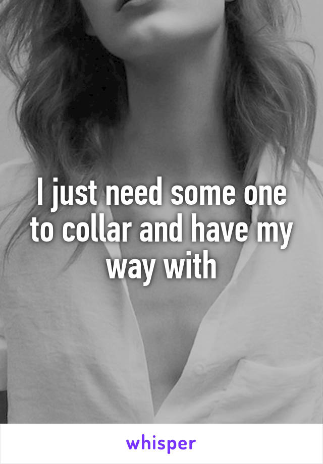 I just need some one to collar and have my way with