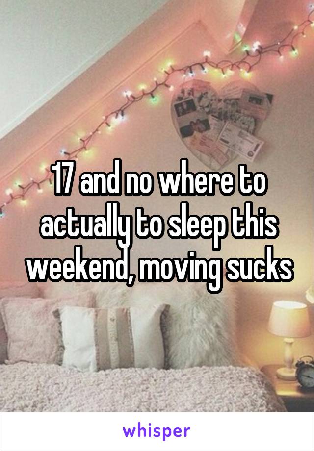 17 and no where to actually to sleep this weekend, moving sucks