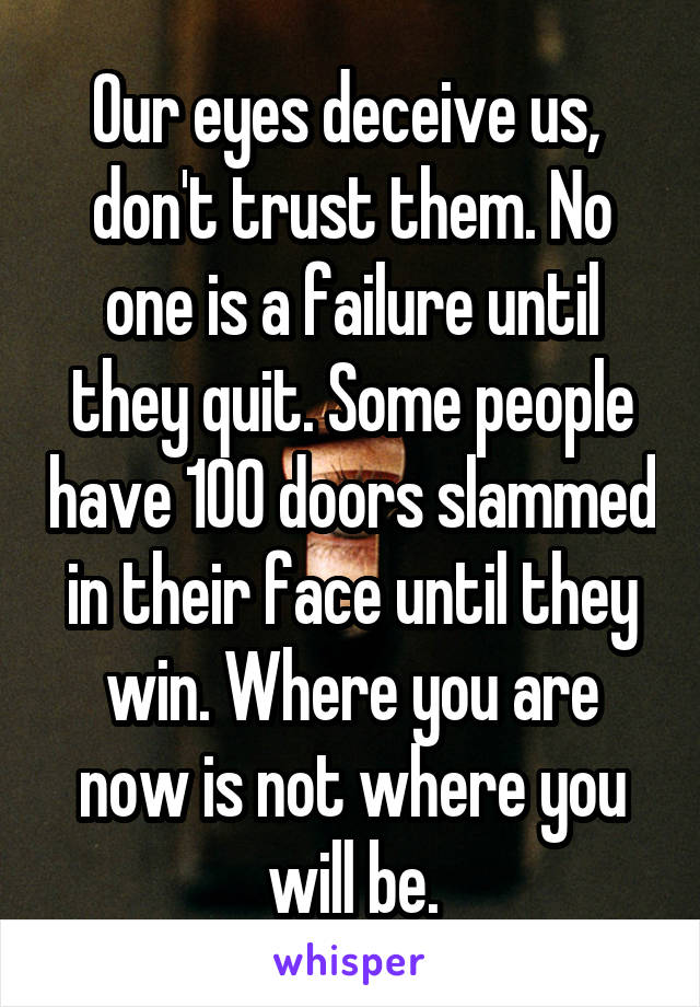 Our eyes deceive us,  don't trust them. No one is a failure until they quit. Some people have 100 doors slammed in their face until they win. Where you are now is not where you will be.