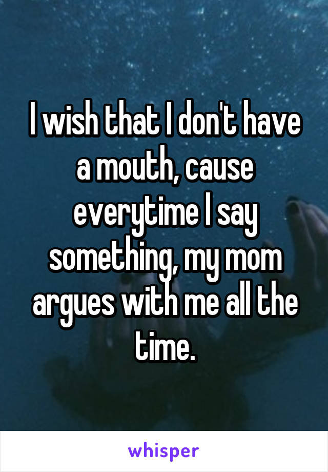 I wish that I don't have a mouth, cause everytime I say something, my mom argues with me all the time.