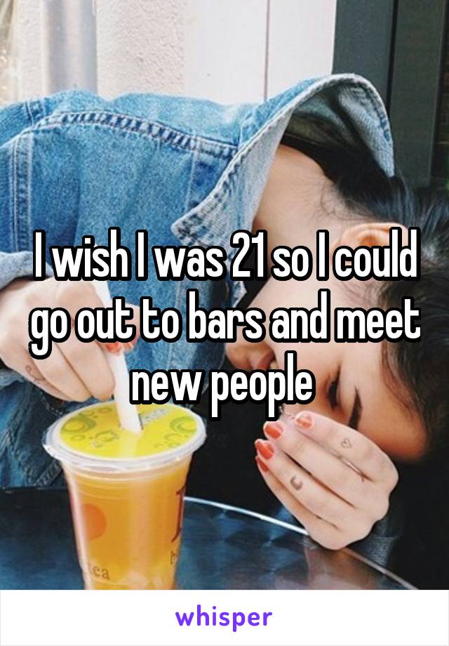 I wish I was 21 so I could go out to bars and meet new people 