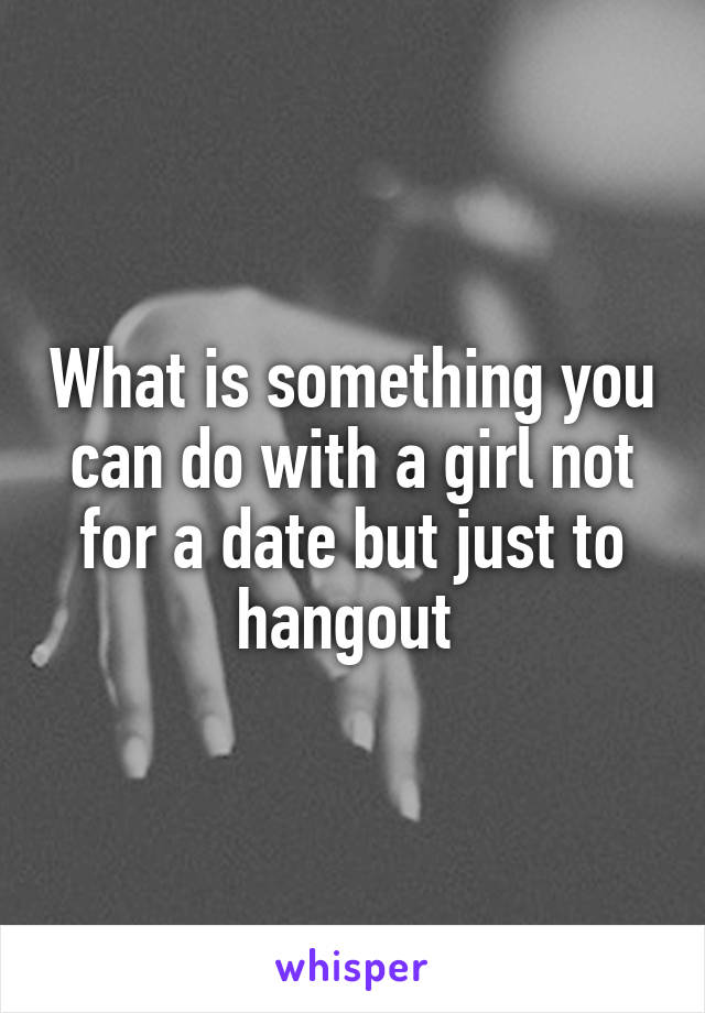 What is something you can do with a girl not for a date but just to hangout 