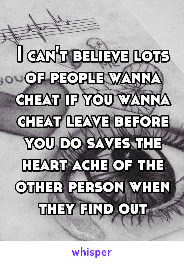 I can't believe lots of people wanna cheat if you wanna cheat leave before you do saves the heart ache of the other person when they find out