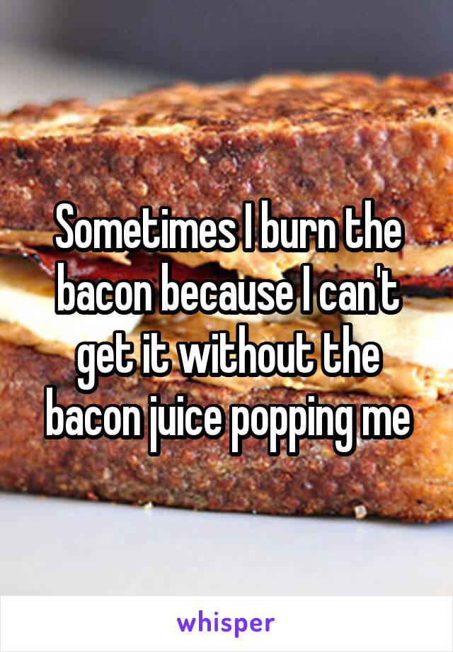 Sometimes I burn the bacon because I can't get it without the bacon juice popping me