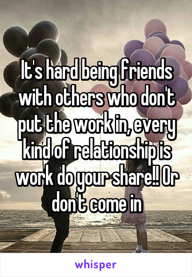 It's hard being friends with others who don't put the work in, every kind of relationship is work do your share!! Or don't come in