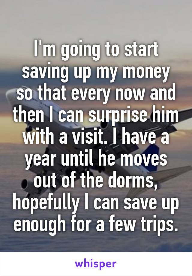 I'm going to start saving up my money so that every now and then I can surprise him with a visit. I have a year until he moves out of the dorms, hopefully I can save up enough for a few trips.