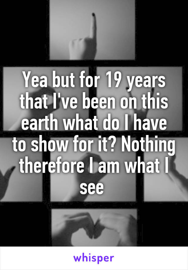 Yea but for 19 years that I've been on this earth what do I have to show for it? Nothing therefore I am what I see 