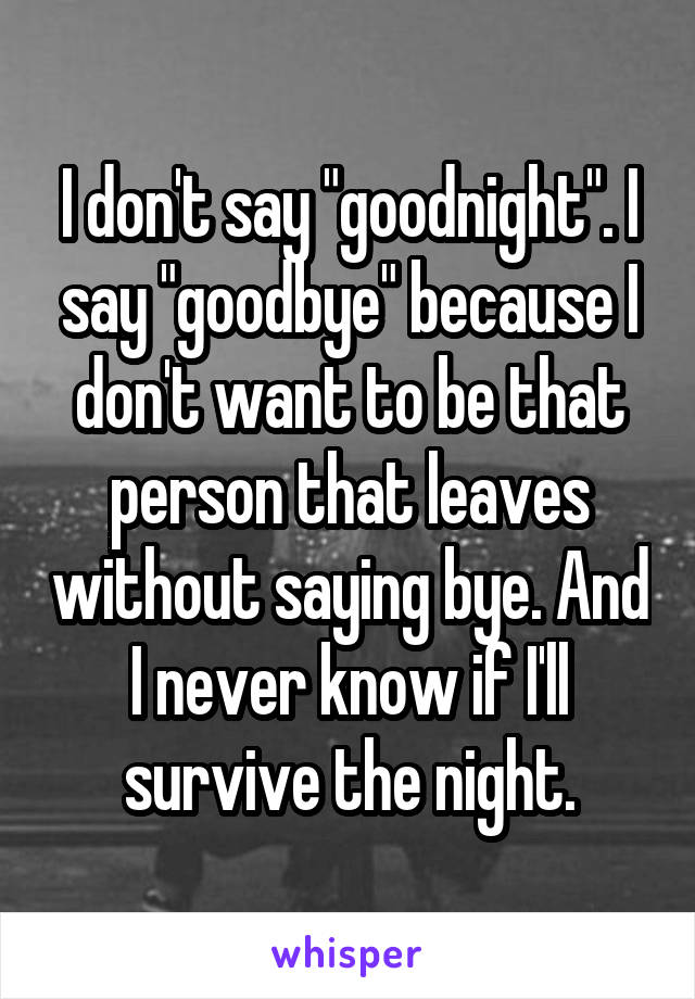 I don't say "goodnight". I say "goodbye" because I don't want to be that person that leaves without saying bye. And I never know if I'll survive the night.