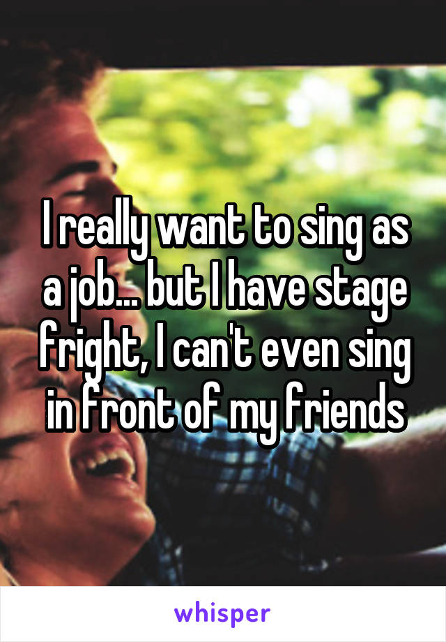 I really want to sing as a job... but I have stage fright, I can't even sing in front of my friends