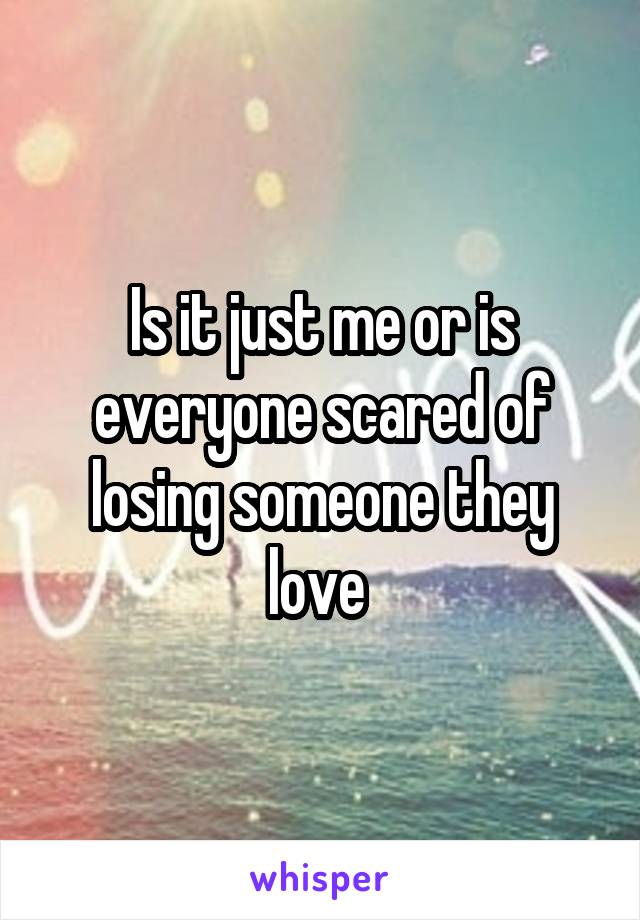 Is it just me or is everyone scared of losing someone they love 